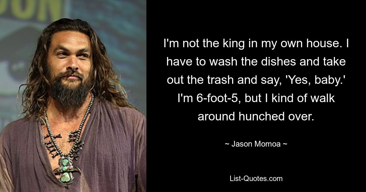 I'm not the king in my own house. I have to wash the dishes and take out the trash and say, 'Yes, baby.' I'm 6-foot-5, but I kind of walk around hunched over. — © Jason Momoa