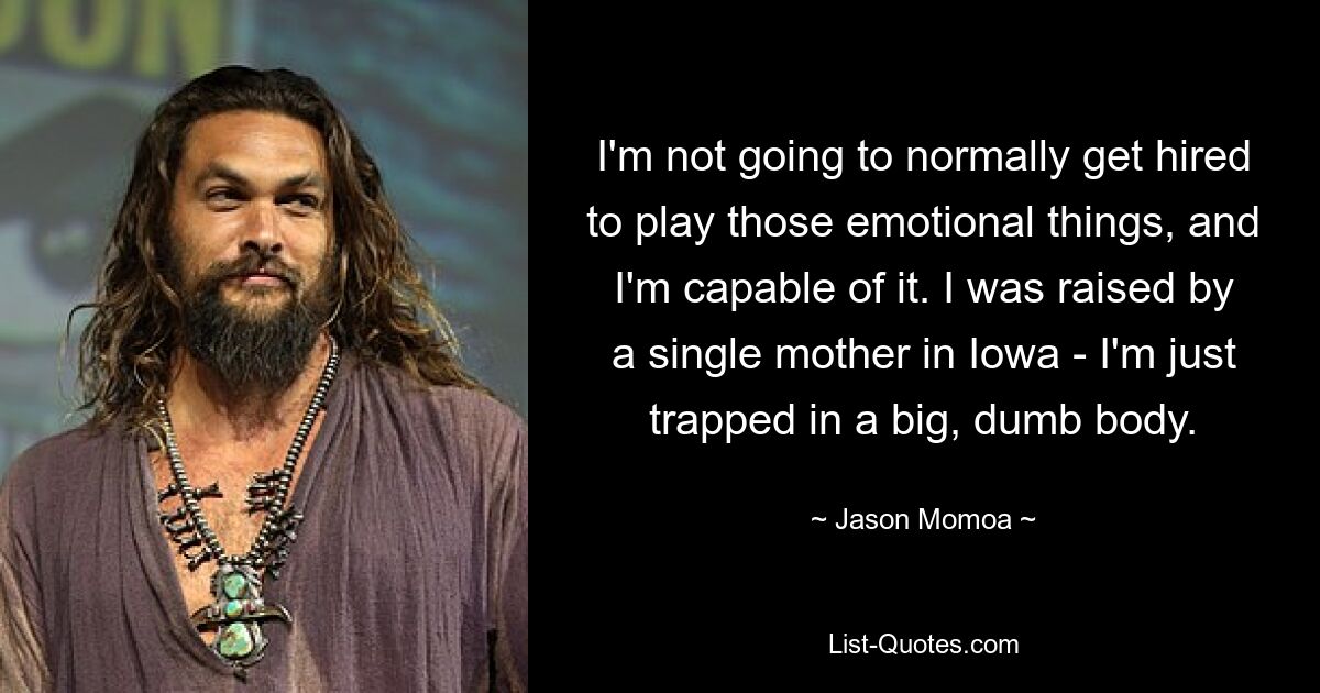 I'm not going to normally get hired to play those emotional things, and I'm capable of it. I was raised by a single mother in Iowa - I'm just trapped in a big, dumb body. — © Jason Momoa