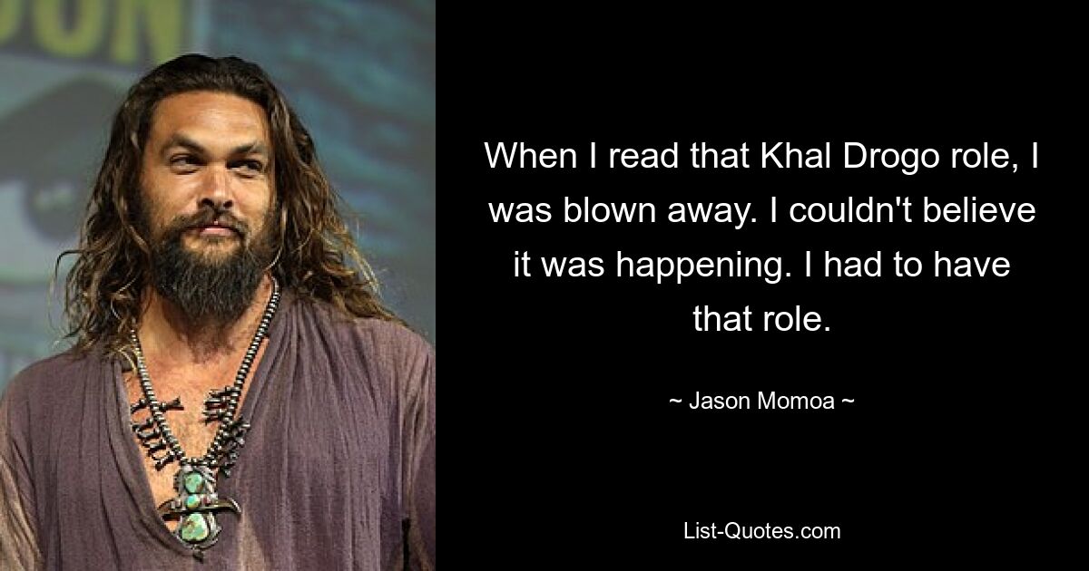 When I read that Khal Drogo role, I was blown away. I couldn't believe it was happening. I had to have that role. — © Jason Momoa