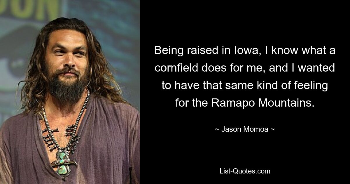 Being raised in Iowa, I know what a cornfield does for me, and I wanted to have that same kind of feeling for the Ramapo Mountains. — © Jason Momoa