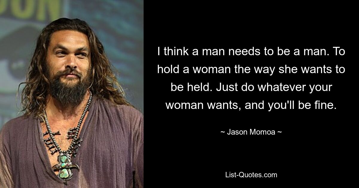 I think a man needs to be a man. To hold a woman the way she wants to be held. Just do whatever your woman wants, and you'll be fine. — © Jason Momoa