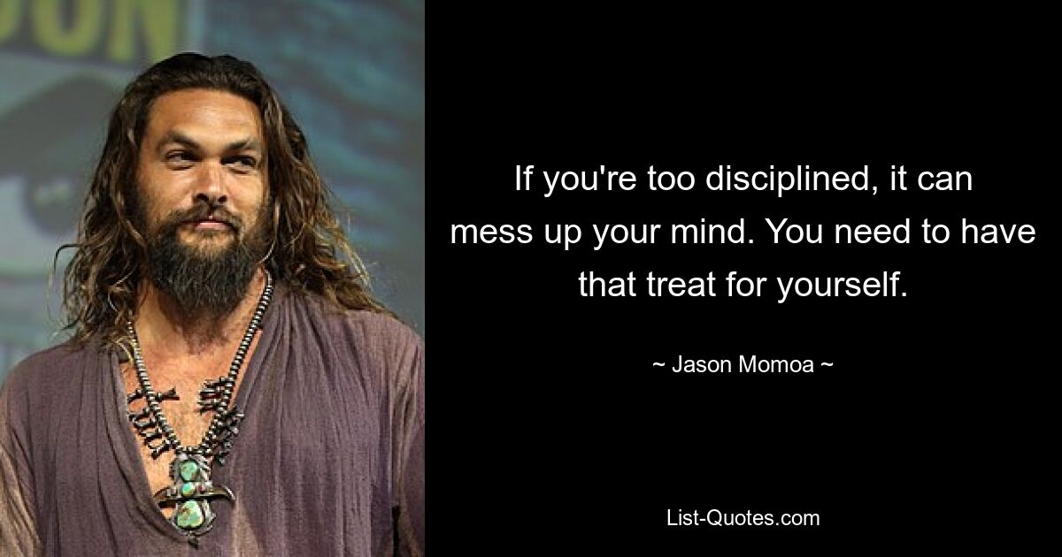 If you're too disciplined, it can mess up your mind. You need to have that treat for yourself. — © Jason Momoa