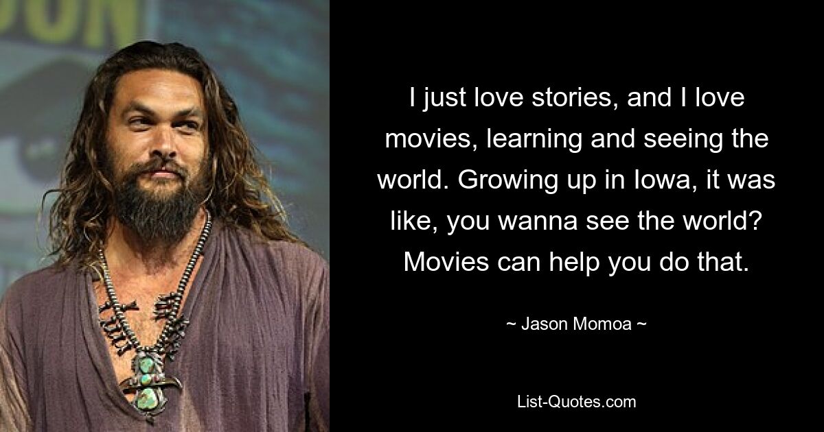 I just love stories, and I love movies, learning and seeing the world. Growing up in Iowa, it was like, you wanna see the world? Movies can help you do that. — © Jason Momoa