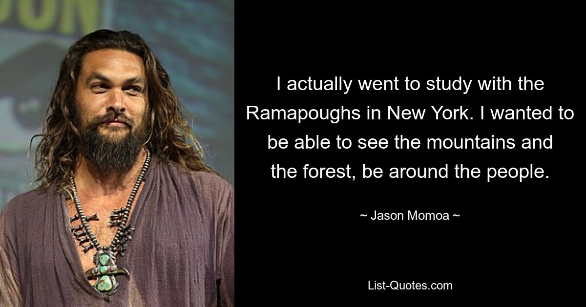 I actually went to study with the Ramapoughs in New York. I wanted to be able to see the mountains and the forest, be around the people. — © Jason Momoa