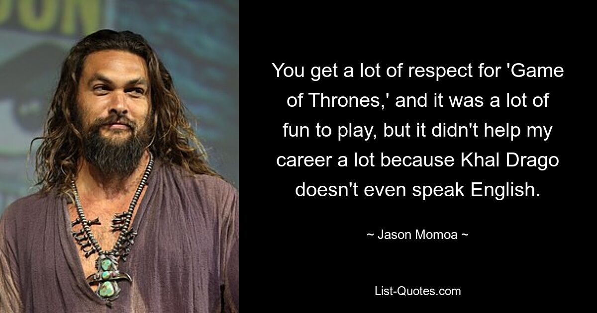 You get a lot of respect for 'Game of Thrones,' and it was a lot of fun to play, but it didn't help my career a lot because Khal Drago doesn't even speak English. — © Jason Momoa