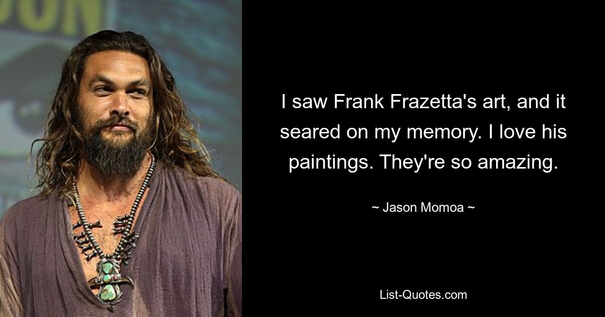 I saw Frank Frazetta's art, and it seared on my memory. I love his paintings. They're so amazing. — © Jason Momoa