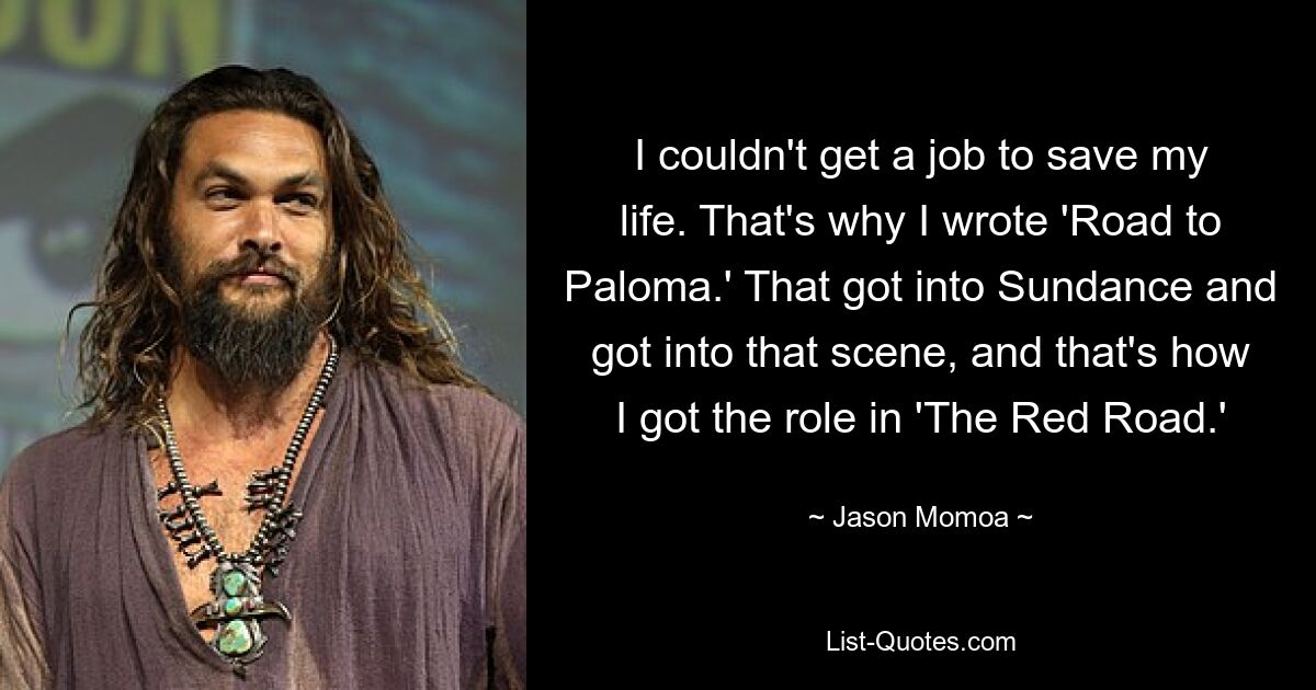 I couldn't get a job to save my life. That's why I wrote 'Road to Paloma.' That got into Sundance and got into that scene, and that's how I got the role in 'The Red Road.' — © Jason Momoa