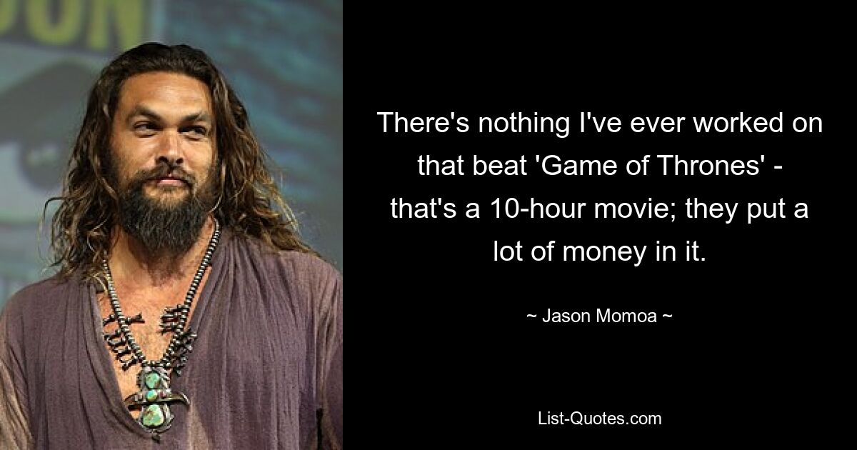 There's nothing I've ever worked on that beat 'Game of Thrones' - that's a 10-hour movie; they put a lot of money in it. — © Jason Momoa