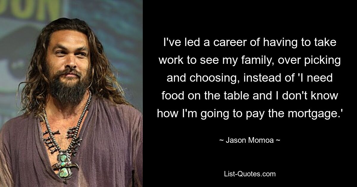 I've led a career of having to take work to see my family, over picking and choosing, instead of 'I need food on the table and I don't know how I'm going to pay the mortgage.' — © Jason Momoa