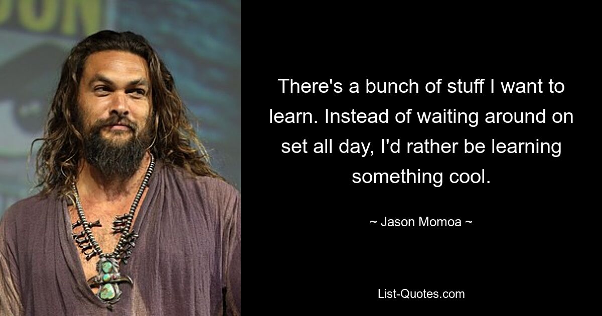 There's a bunch of stuff I want to learn. Instead of waiting around on set all day, I'd rather be learning something cool. — © Jason Momoa