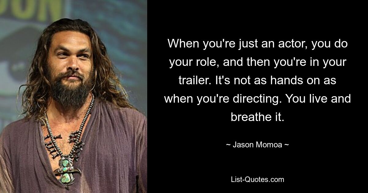 When you're just an actor, you do your role, and then you're in your trailer. It's not as hands on as when you're directing. You live and breathe it. — © Jason Momoa