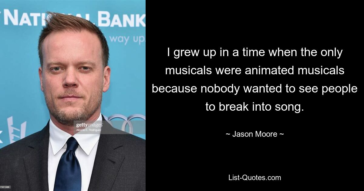 I grew up in a time when the only musicals were animated musicals because nobody wanted to see people to break into song. — © Jason Moore