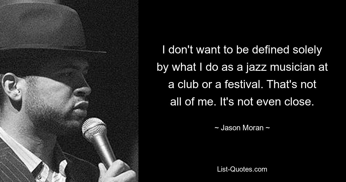 I don't want to be defined solely by what I do as a jazz musician at a club or a festival. That's not all of me. It's not even close. — © Jason Moran