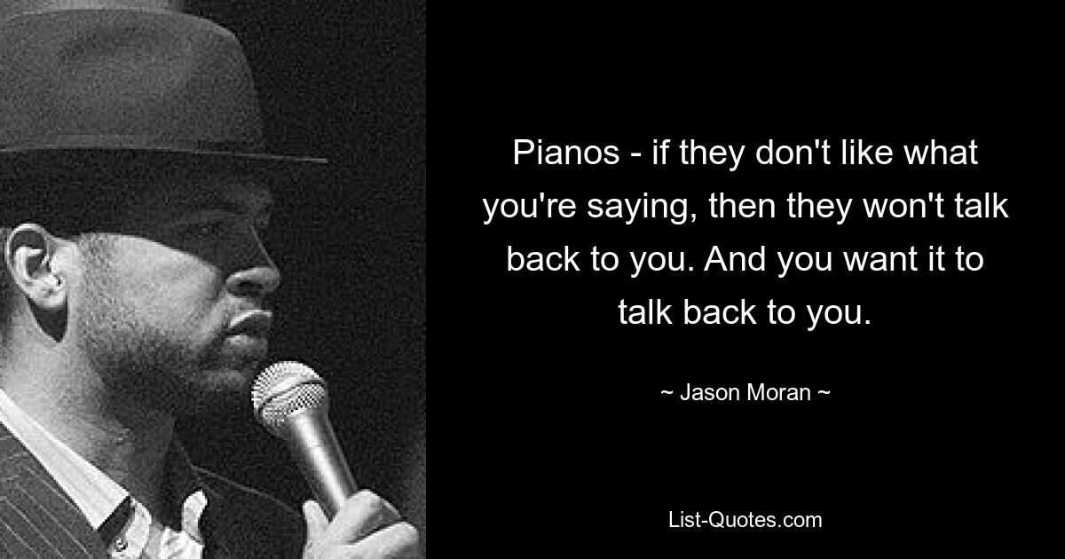 Pianos - if they don't like what you're saying, then they won't talk back to you. And you want it to talk back to you. — © Jason Moran