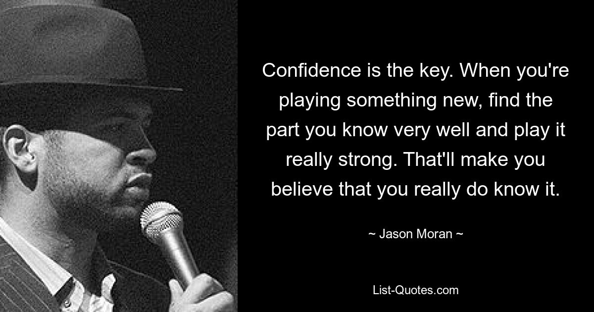 Confidence is the key. When you're playing something new, find the part you know very well and play it really strong. That'll make you believe that you really do know it. — © Jason Moran