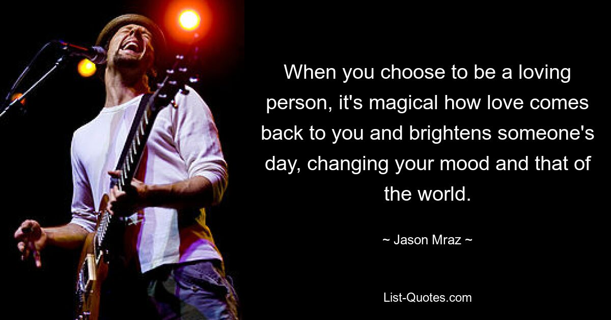 When you choose to be a loving person, it's magical how love comes back to you and brightens someone's day, changing your mood and that of the world. — © Jason Mraz