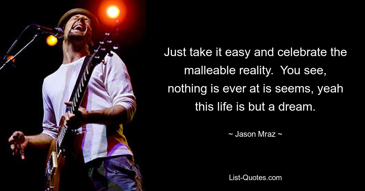 Just take it easy and celebrate the malleable reality.  You see, nothing is ever at is seems, yeah this life is but a dream. — © Jason Mraz