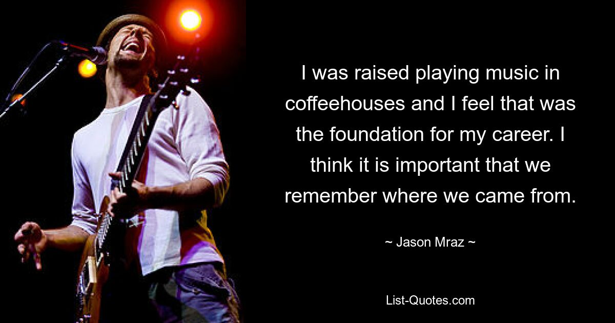 I was raised playing music in coffeehouses and I feel that was the foundation for my career. I think it is important that we remember where we came from. — © Jason Mraz