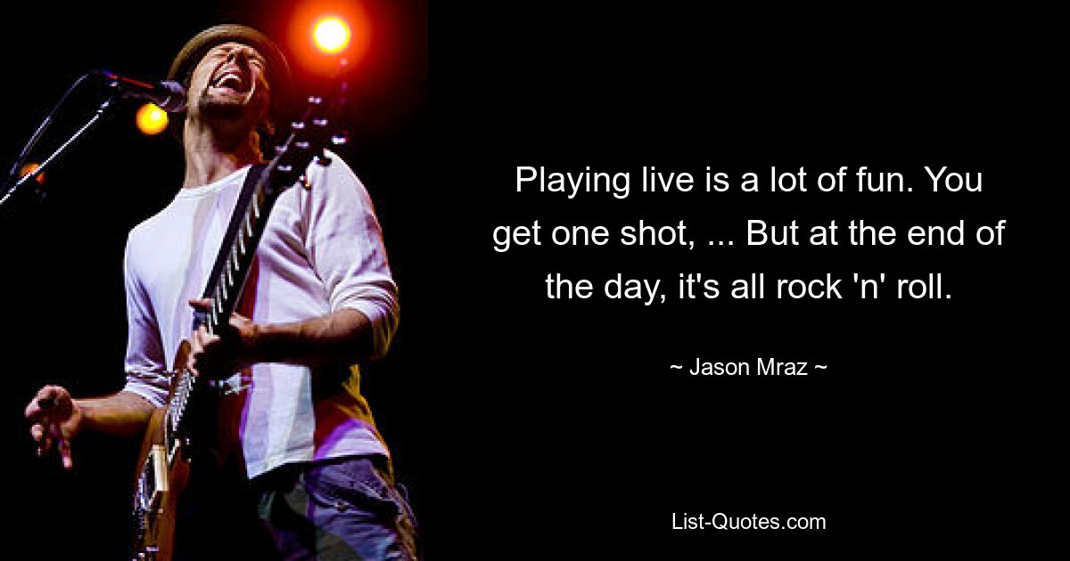 Playing live is a lot of fun. You get one shot, ... But at the end of the day, it's all rock 'n' roll. — © Jason Mraz