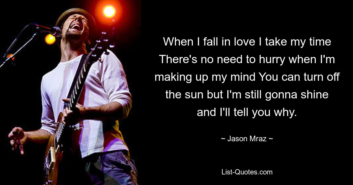 When I fall in love I take my time There's no need to hurry when I'm making up my mind You can turn off the sun but I'm still gonna shine and I'll tell you why. — © Jason Mraz