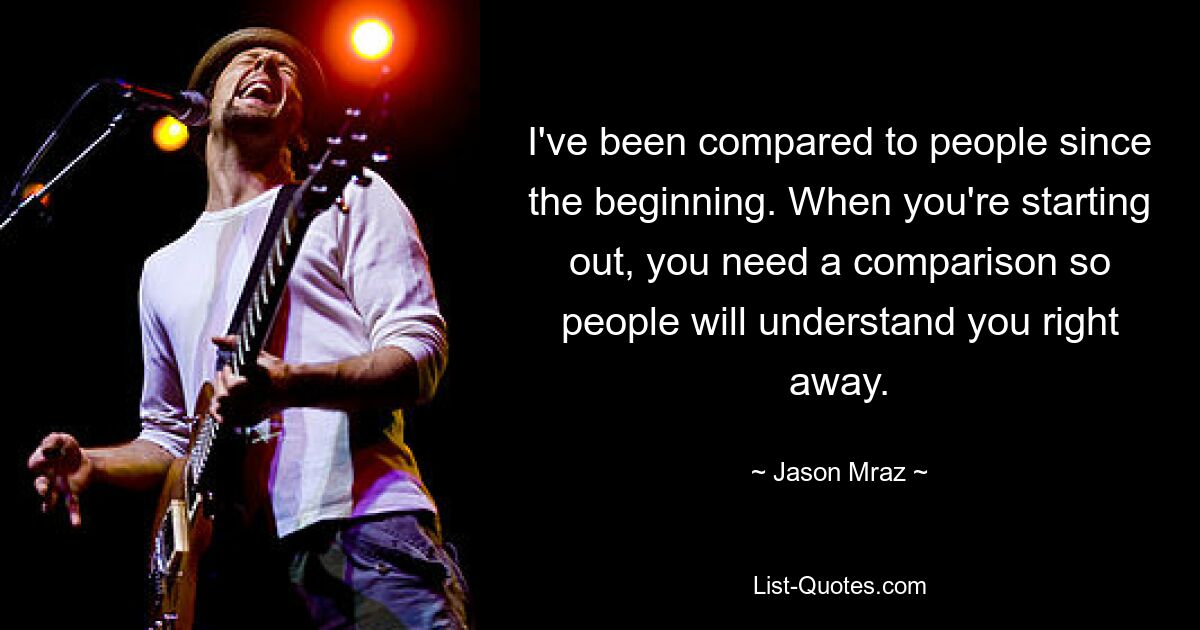 I've been compared to people since the beginning. When you're starting out, you need a comparison so people will understand you right away. — © Jason Mraz