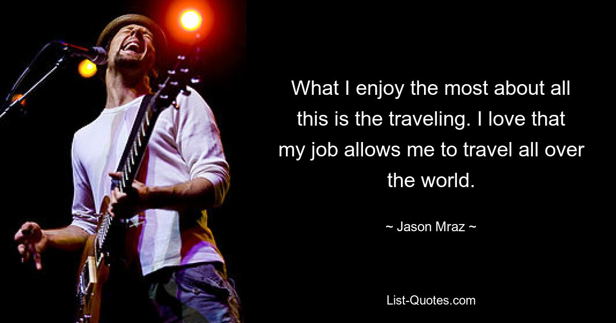 What I enjoy the most about all this is the traveling. I love that my job allows me to travel all over the world. — © Jason Mraz