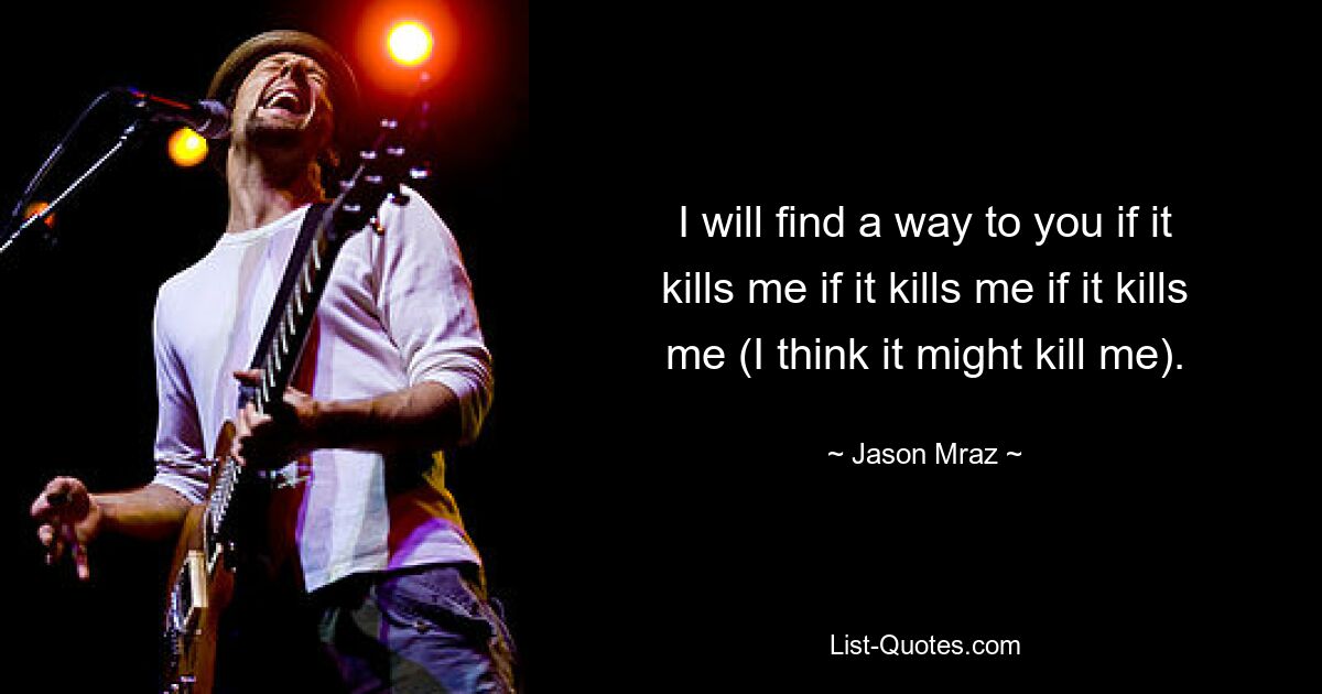 I will find a way to you if it kills me if it kills me if it kills me (I think it might kill me). — © Jason Mraz