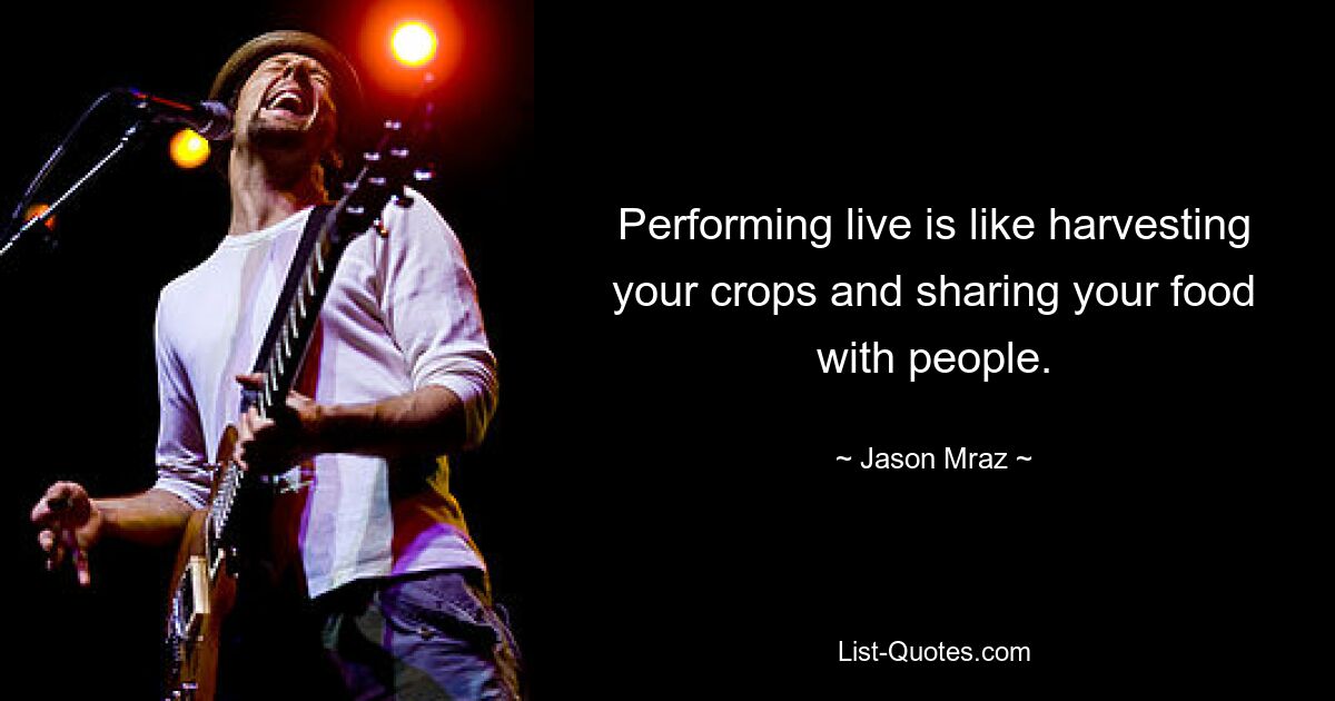 Performing live is like harvesting your crops and sharing your food with people. — © Jason Mraz