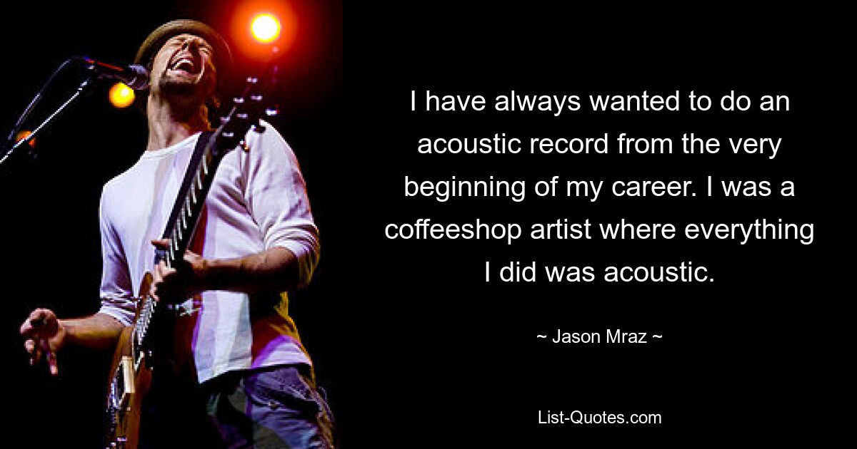 I have always wanted to do an acoustic record from the very beginning of my career. I was a coffeeshop artist where everything I did was acoustic. — © Jason Mraz