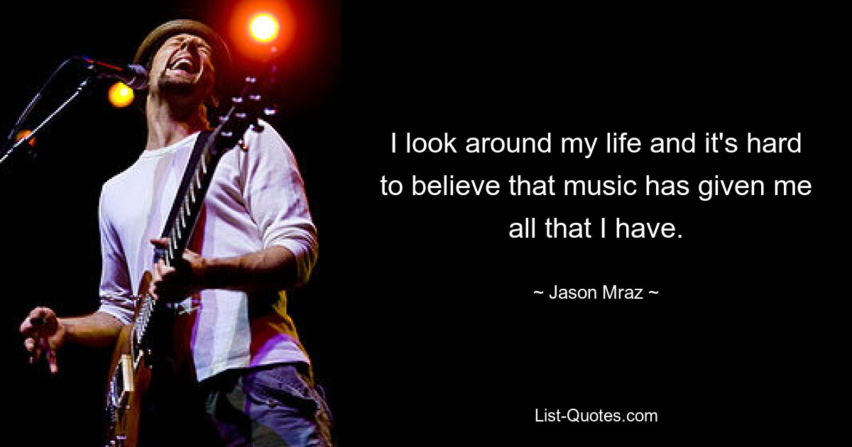 I look around my life and it's hard to believe that music has given me all that I have. — © Jason Mraz