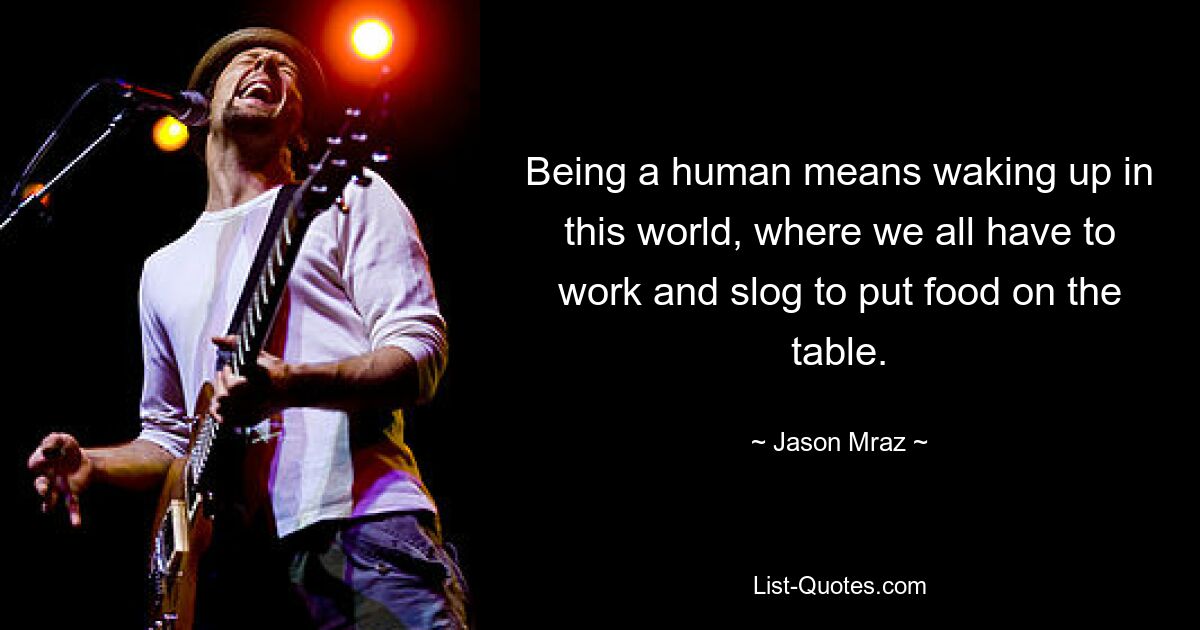 Being a human means waking up in this world, where we all have to work and slog to put food on the table. — © Jason Mraz