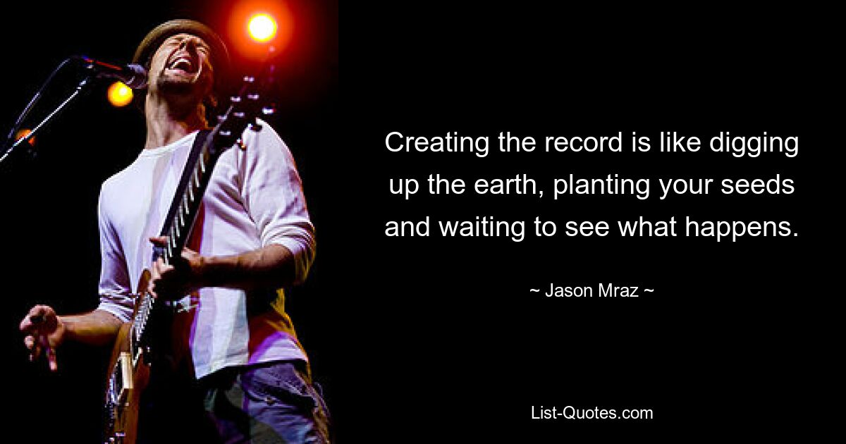 Creating the record is like digging up the earth, planting your seeds and waiting to see what happens. — © Jason Mraz