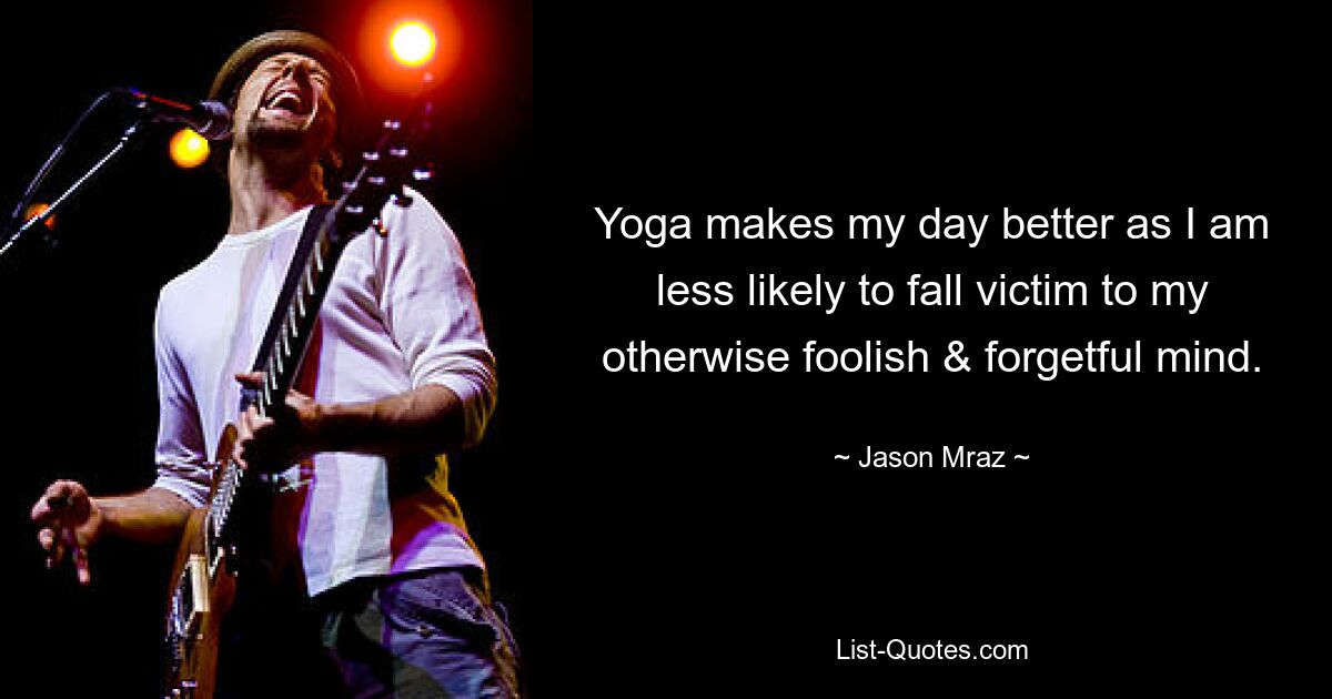 Yoga makes my day better as I am less likely to fall victim to my otherwise foolish & forgetful mind. — © Jason Mraz