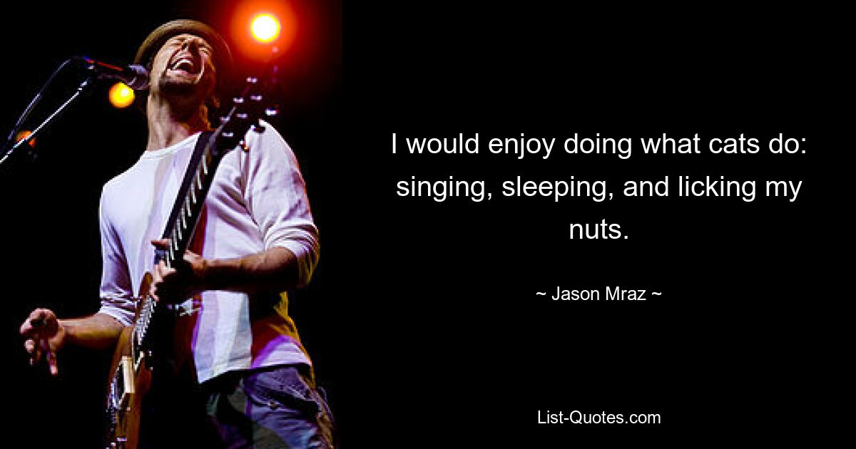 I would enjoy doing what cats do: singing, sleeping, and licking my nuts. — © Jason Mraz