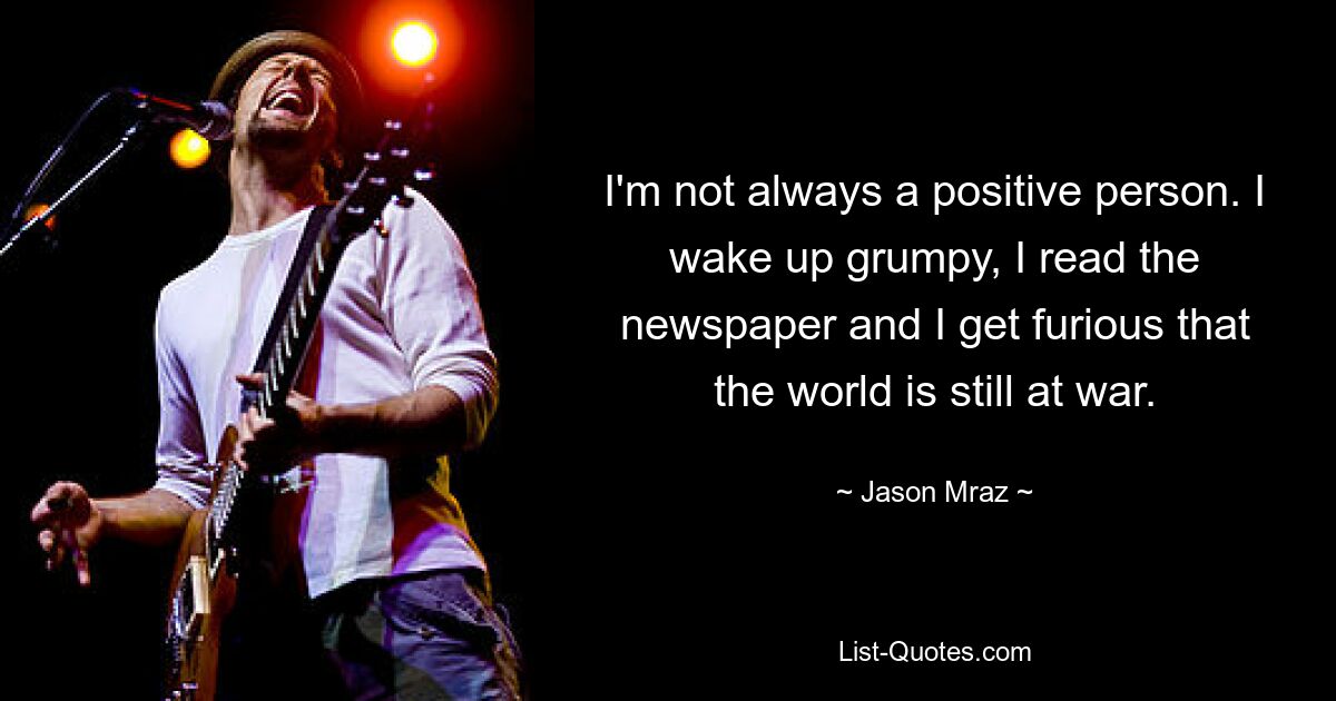 I'm not always a positive person. I wake up grumpy, I read the newspaper and I get furious that the world is still at war. — © Jason Mraz