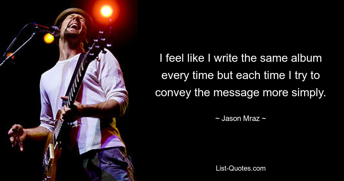 I feel like I write the same album every time but each time I try to convey the message more simply. — © Jason Mraz