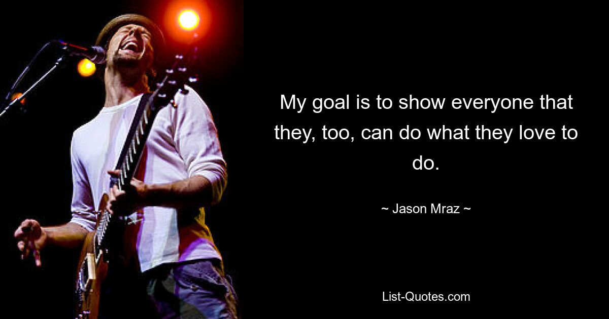 My goal is to show everyone that they, too, can do what they love to do. — © Jason Mraz