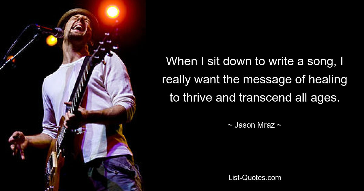 When I sit down to write a song, I really want the message of healing to thrive and transcend all ages. — © Jason Mraz