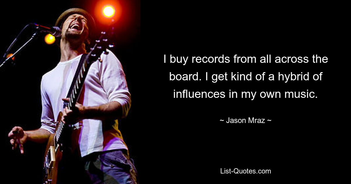 I buy records from all across the board. I get kind of a hybrid of influences in my own music. — © Jason Mraz