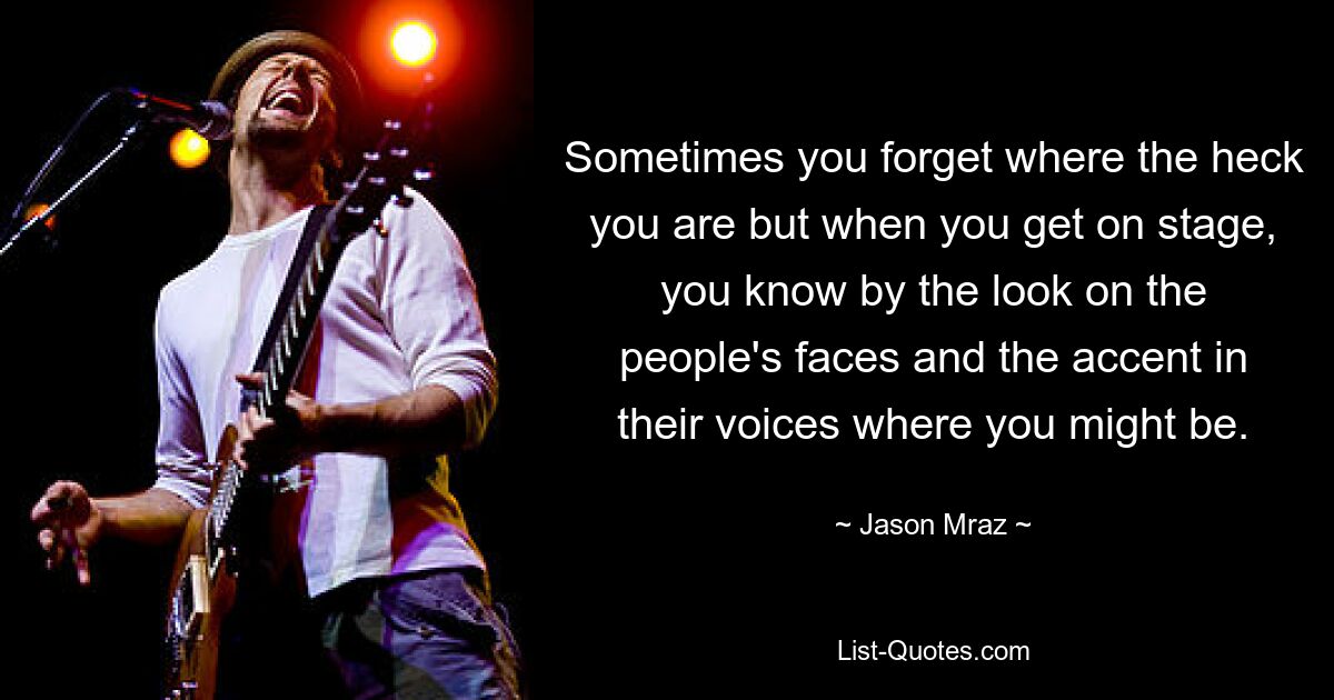 Sometimes you forget where the heck you are but when you get on stage, you know by the look on the people's faces and the accent in their voices where you might be. — © Jason Mraz