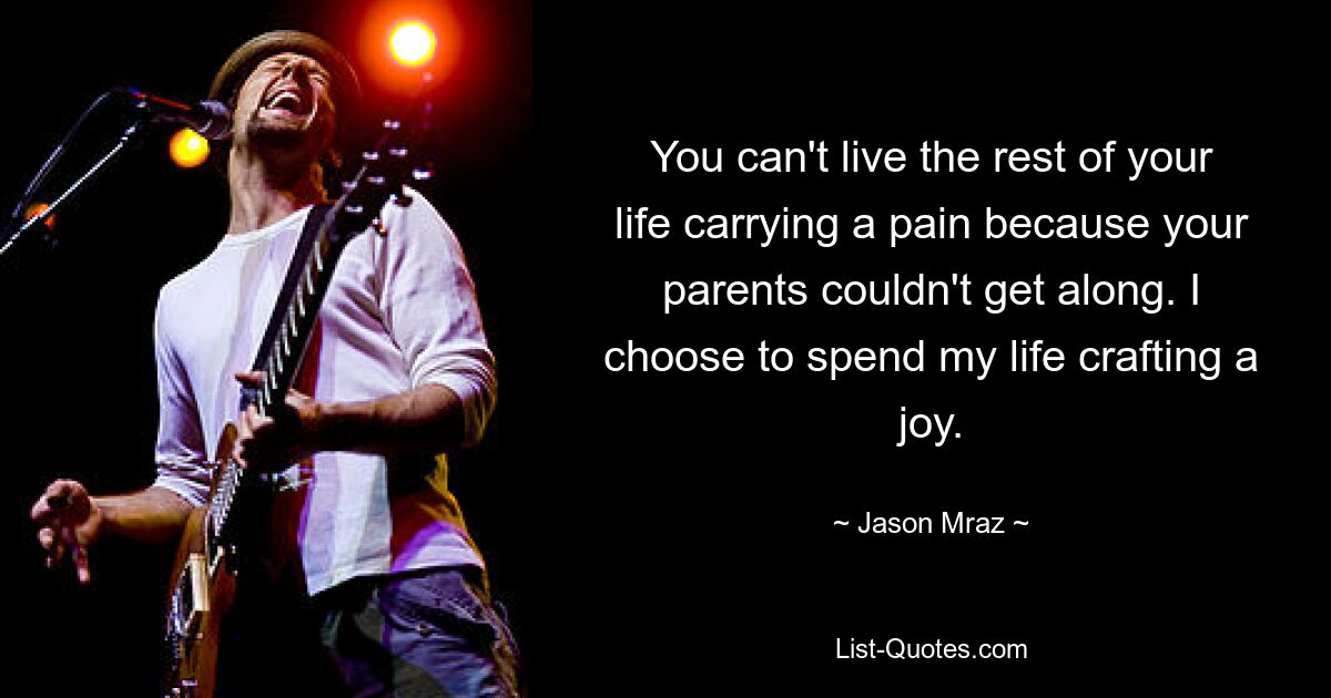 You can't live the rest of your life carrying a pain because your parents couldn't get along. I choose to spend my life crafting a joy. — © Jason Mraz