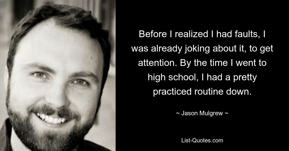 Before I realized I had faults, I was already joking about it, to get attention. By the time I went to high school, I had a pretty practiced routine down. — © Jason Mulgrew