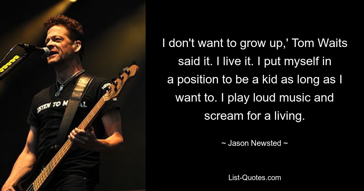 I don't want to grow up,' Tom Waits said it. I live it. I put myself in a position to be a kid as long as I want to. I play loud music and scream for a living. — © Jason Newsted