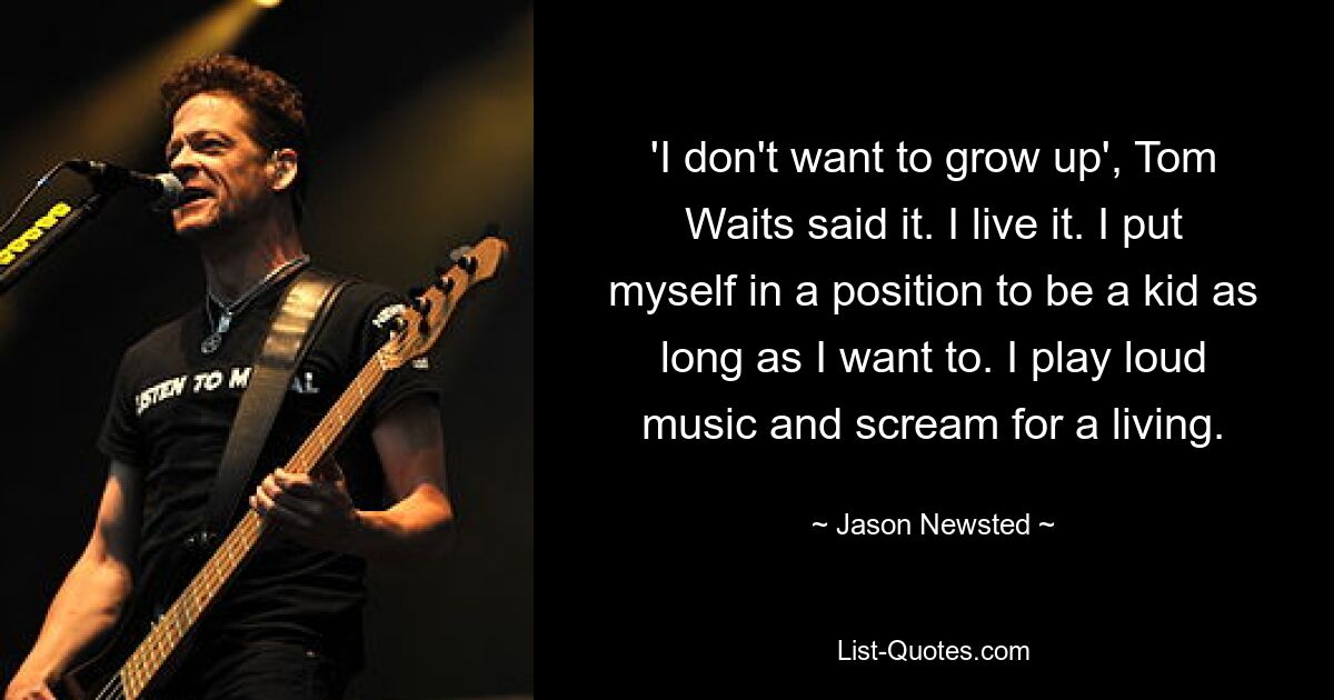 'I don't want to grow up', Tom Waits said it. I live it. I put myself in a position to be a kid as long as I want to. I play loud music and scream for a living. — © Jason Newsted