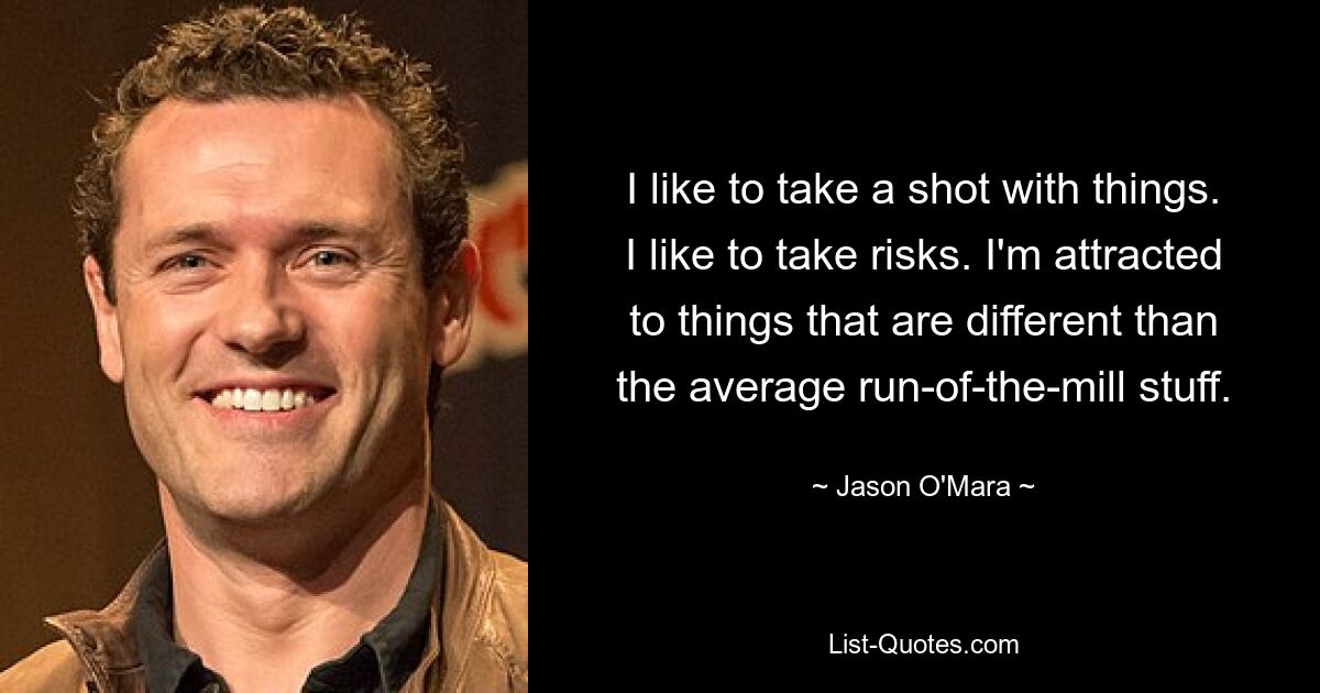 I like to take a shot with things. I like to take risks. I'm attracted to things that are different than the average run-of-the-mill stuff. — © Jason O'Mara