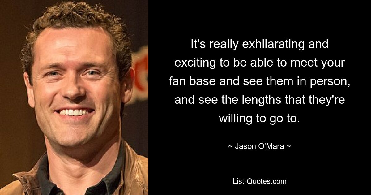 It's really exhilarating and exciting to be able to meet your fan base and see them in person, and see the lengths that they're willing to go to. — © Jason O'Mara