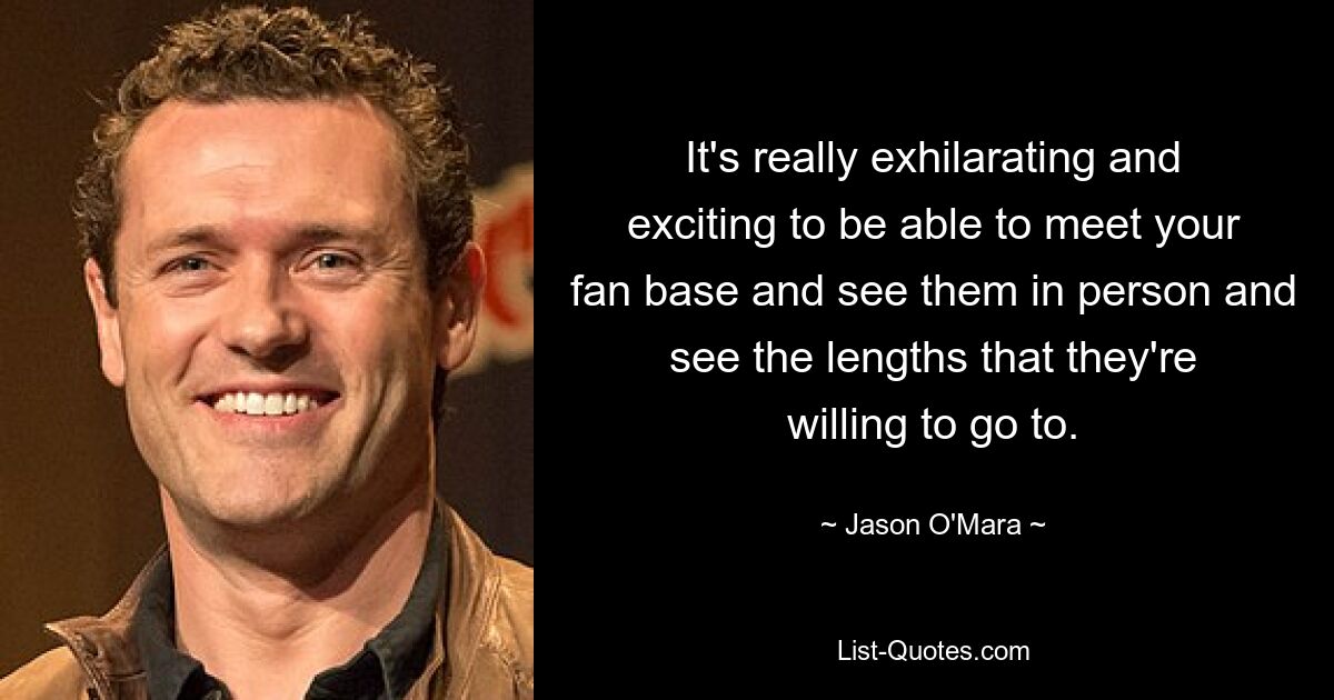 It's really exhilarating and exciting to be able to meet your fan base and see them in person and see the lengths that they're willing to go to. — © Jason O'Mara