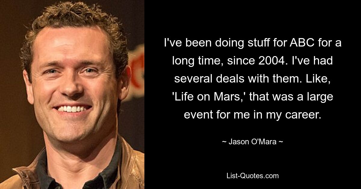 I've been doing stuff for ABC for a long time, since 2004. I've had several deals with them. Like, 'Life on Mars,' that was a large event for me in my career. — © Jason O'Mara