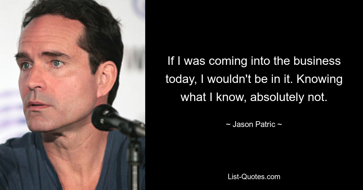 If I was coming into the business today, I wouldn't be in it. Knowing what I know, absolutely not. — © Jason Patric