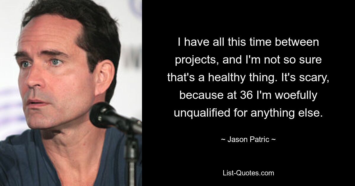 I have all this time between projects, and I'm not so sure that's a healthy thing. It's scary, because at 36 I'm woefully unqualified for anything else. — © Jason Patric